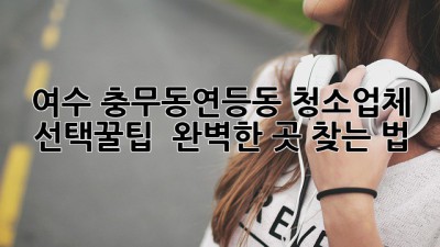 여수 충무동/연등동 청소업체 선택꿀팁 ✨ 완벽한 곳 찾는 법!